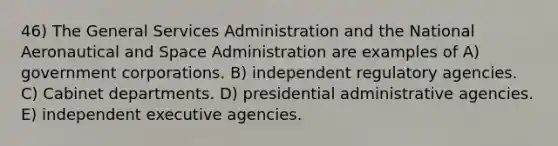 46) The General Services Administration and the National Aeronautical and Space Administration are examples of A) government corporations. B) independent regulatory agencies. C) Cabinet departments. D) presidential administrative agencies. E) independent executive agencies.