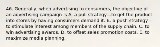 46. Generally, when advertising to consumers, the objective of an advertising campaign is A. a pull strategy—to get the product into stores by having consumers demand it. B. a push strategy—to stimulate interest among members of the supply chain. C. to win advertising awards. D. to offset sales promotion costs. E. to maximize media planning.