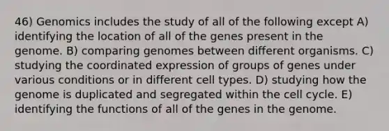 46) Genomics includes the study of all of the following except A) identifying the location of all of the genes present in the genome. B) comparing genomes between different organisms. C) studying the coordinated expression of groups of genes under various conditions or in different cell types. D) studying how the genome is duplicated and segregated within the cell cycle. E) identifying the functions of all of the genes in the genome.