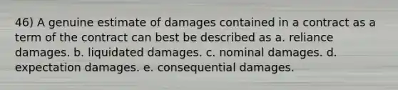 46) A genuine estimate of damages contained in a contract as a term of the contract can best be described as a. reliance damages. b. liquidated damages. c. nominal damages. d. expectation damages. e. consequential damages.