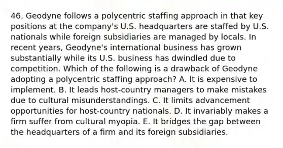 46. Geodyne follows a polycentric staffing approach in that key positions at the company's U.S. headquarters are staffed by U.S. nationals while foreign subsidiaries are managed by locals. In recent years, Geodyne's international business has grown substantially while its U.S. business has dwindled due to competition. Which of the following is a drawback of Geodyne adopting a polycentric staffing approach? A. It is expensive to implement. B. It leads host-country managers to make mistakes due to cultural misunderstandings. C. It limits advancement opportunities for host-country nationals. D. It invariably makes a firm suffer from cultural myopia. E. It bridges the gap between the headquarters of a firm and its foreign subsidiaries.