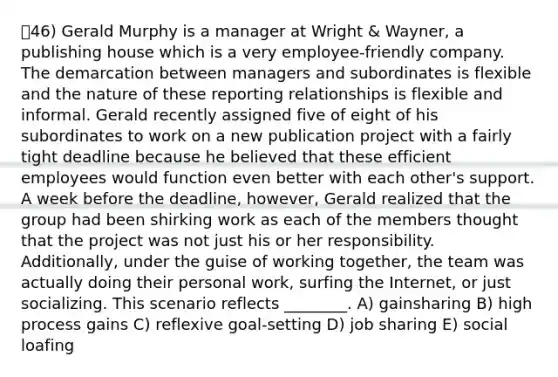 46) Gerald Murphy is a manager at Wright & Wayner, a publishing house which is a very employee-friendly company. The demarcation between managers and subordinates is flexible and the nature of these reporting relationships is flexible and informal. Gerald recently assigned five of eight of his subordinates to work on a new publication project with a fairly tight deadline because he believed that these efficient employees would function even better with each other's support. A week before the deadline, however, Gerald realized that the group had been shirking work as each of the members thought that the project was not just his or her responsibility. Additionally, under the guise of working together, the team was actually doing their personal work, surfing the Internet, or just socializing. This scenario reflects ________. A) gainsharing B) high process gains C) reflexive goal-setting D) job sharing E) social loafing