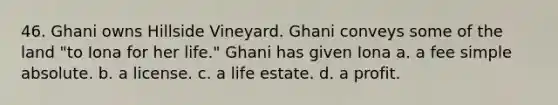 46. Ghani owns Hillside Vineyard. Ghani conveys some of the land "to Iona for her life." Ghani has given Iona a. a fee simple absolute. b. a license. c. a life estate. d. a profit.