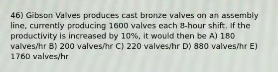 46) Gibson Valves produces cast bronze valves on an assembly line, currently producing 1600 valves each 8-hour shift. If the productivity is increased by 10%, it would then be A) 180 valves/hr B) 200 valves/hr C) 220 valves/hr D) 880 valves/hr E) 1760 valves/hr