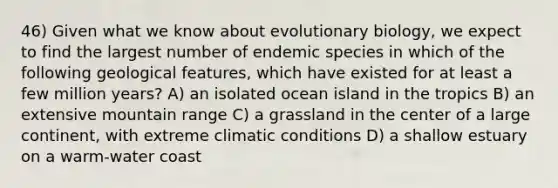 46) Given what we know about evolutionary biology, we expect to find the largest number of endemic species in which of the following geological features, which have existed for at least a few million years? A) an isolated ocean island in the tropics B) an extensive mountain range C) a grassland in the center of a large continent, with extreme climatic conditions D) a shallow estuary on a warm-water coast