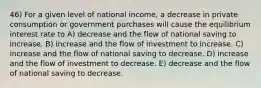 46) For a given level of national income, a decrease in private consumption or government purchases will cause the equilibrium interest rate to A) decrease and the flow of national saving to increase. B) increase and the flow of investment to increase. C) increase and the flow of national saving to decrease. D) increase and the flow of investment to decrease. E) decrease and the flow of national saving to decrease.