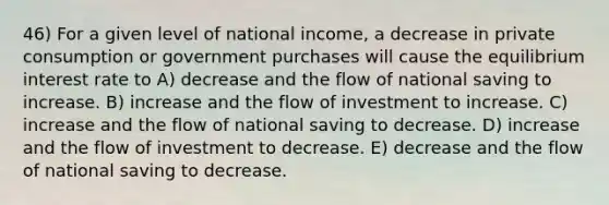 46) For a given level of national income, a decrease in private consumption or government purchases will cause the equilibrium interest rate to A) decrease and the flow of national saving to increase. B) increase and the flow of investment to increase. C) increase and the flow of national saving to decrease. D) increase and the flow of investment to decrease. E) decrease and the flow of national saving to decrease.