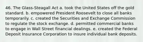 46. The Glass-Steagall Act a. took the United States off the gold standard. b. empowered President Roosevelt to close all banks temporarily. c. created the Securities and Exchange Commission to regulate the stock exchange. d. permitted commercial banks to engage in Wall Street financial dealings. e. created the Federal Deposit Insurance Corporation to insure individual bank deposits.