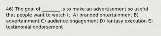 46) The goal of ________ is to make an advertisement so useful that people want to watch it. A) branded entertainment B) advertainment C) audience engagement D) fantasy execution E) testimonial endorsement