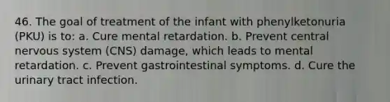 46. The goal of treatment of the infant with phenylketonuria (PKU) is to: a. Cure mental retardation. b. Prevent central nervous system (CNS) damage, which leads to mental retardation. c. Prevent gastrointestinal symptoms. d. Cure the urinary tract infection.