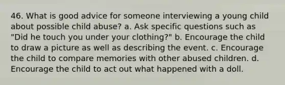 46. What is good advice for someone interviewing a young child about possible child abuse?​ a. ​Ask specific questions such as "Did he touch you under your clothing?" b. ​Encourage the child to draw a picture as well as describing the event. c. ​Encourage the child to compare memories with other abused children. d. ​Encourage the child to act out what happened with a doll.