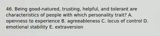 46. Being good-natured, trusting, helpful, and tolerant are characteristics of people with which personality trait? A. openness to experience B. agreeableness C. locus of control D. emotional stability E. extraversion