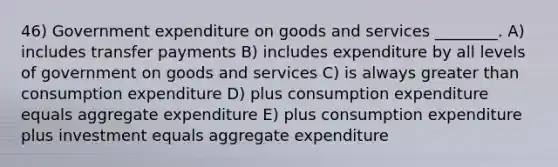 46) Government expenditure on goods and services ________. A) includes transfer payments B) includes expenditure by all levels of government on goods and services C) is always greater than consumption expenditure D) plus consumption expenditure equals aggregate expenditure E) plus consumption expenditure plus investment equals aggregate expenditure