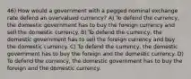 46) How would a government with a pegged nominal exchange rate defend an overvalued currency? A) To defend the currency, the domestic government has to buy the foreign currency and sell the domestic currency. B) To defend the currency, the domestic government has to sell the foreign currency and buy the domestic currency. C) To defend the currency, the domestic government has to buy the foreign and the domestic currency. D) To defend the currency, the domestic government has to buy the foreign and the domestic currency.