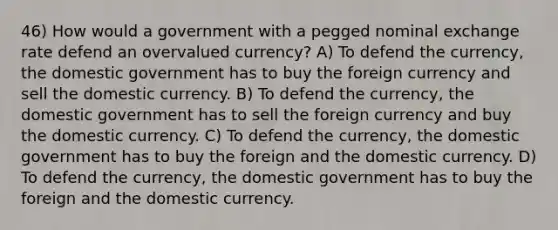 46) How would a government with a pegged nominal exchange rate defend an overvalued currency? A) To defend the currency, the domestic government has to buy the foreign currency and sell the domestic currency. B) To defend the currency, the domestic government has to sell the foreign currency and buy the domestic currency. C) To defend the currency, the domestic government has to buy the foreign and the domestic currency. D) To defend the currency, the domestic government has to buy the foreign and the domestic currency.