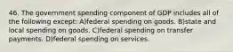 46. The government spending component of GDP includes all of the following except: A)federal spending on goods. B)state and local spending on goods. C)federal spending on transfer payments. D)federal spending on services.