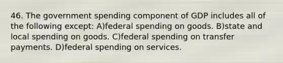 46. The government spending component of GDP includes all of the following except: A)federal spending on goods. B)state and local spending on goods. C)federal spending on transfer payments. D)federal spending on services.