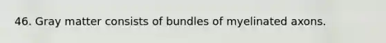 46. Gray matter consists of bundles of myelinated axons.
