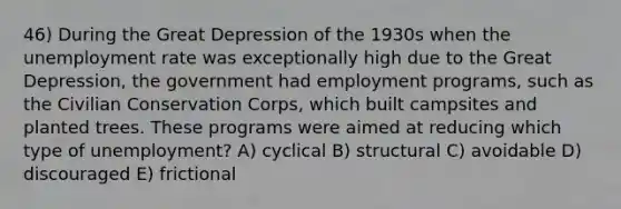 46) During the Great Depression of the 1930s when the unemployment rate was exceptionally high due to the Great Depression, the government had employment programs, such as the Civilian Conservation Corps, which built campsites and planted trees. These programs were aimed at reducing which type of unemployment? A) cyclical B) structural C) avoidable D) discouraged E) frictional