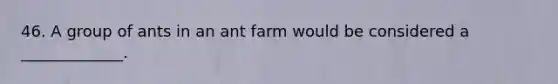 46. A group of ants in an ant farm would be considered a _____________.