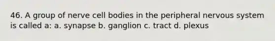 46. A group of nerve cell bodies in the peripheral nervous system is called a: a. synapse b. ganglion c. tract d. plexus