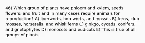 46) Which group of plants have phloem and xylem, seeds, flowers, and fruit and in many cases require animals for reproduction? A) liverworts, hornworts, and mosses B) ferns, club mosses, horsetails, and whisk ferns C) ginkgo, cycads, conifers, and gnetophytes D) monocots and eudicots E) This is true of all groups of plants.