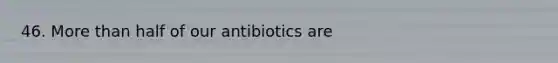 46. More than half of our antibiotics are