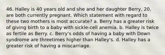 46. Halley is 40 years old and she and her daughter Berry, 20, are both currently pregnant. Which statement with regard to these two mothers is most accurate? a. Berry has a greater risk of giving birth to a baby with sickle-cell anemia. b. Halley is twice as fertile as Berry. c. Berry's odds of having a baby with Down syndrome are threetimes higher than Halley's. d. Halley has a greater risk of having a miscarriage.