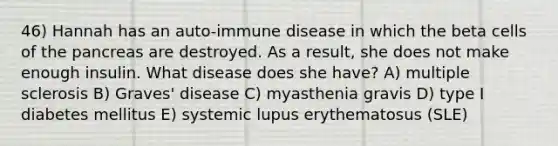 46) Hannah has an auto-immune disease in which the beta cells of the pancreas are destroyed. As a result, she does not make enough insulin. What disease does she have? A) multiple sclerosis B) Graves' disease C) myasthenia gravis D) type I diabetes mellitus E) systemic lupus erythematosus (SLE)