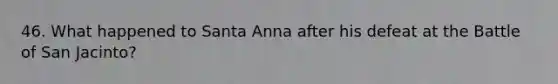 46. What happened to Santa Anna after his defeat at the Battle of San Jacinto?