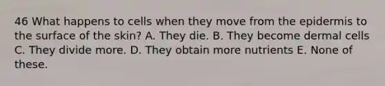 46 What happens to cells when they move from the epidermis to the surface of the skin? A. They die. B. They become dermal cells C. They divide more. D. They obtain more nutrients E. None of these.