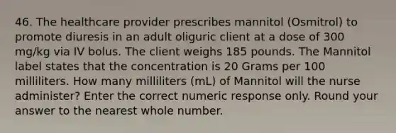 46. The healthcare provider prescribes mannitol (Osmitrol) to promote diuresis in an adult oliguric client at a dose of 300 mg/kg via IV bolus. The client weighs 185 pounds. The Mannitol label states that the concentration is 20 Grams per 100 milliliters. How many milliliters (mL) of Mannitol will the nurse administer? Enter the correct numeric response only. Round your answer to the nearest whole number.