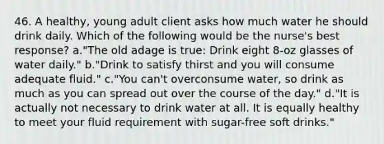 46. A healthy, young adult client asks how much water he should drink daily. Which of the following would be the nurse's best response? a."The old adage is true: Drink eight 8-oz glasses of water daily." b."Drink to satisfy thirst and you will consume adequate fluid." c."You can't overconsume water, so drink as much as you can spread out over the course of the day." d."It is actually not necessary to drink water at all. It is equally healthy to meet your fluid requirement with sugar-free soft drinks."