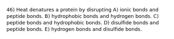 46) Heat denatures a protein by disrupting A) <a href='https://www.questionai.com/knowledge/kvOuFG6fy1-ionic-bonds' class='anchor-knowledge'>ionic bonds</a> and peptide bonds. B) hydrophobic bonds and hydrogen bonds. C) peptide bonds and hydrophobic bonds. D) disulfide bonds and peptide bonds. E) hydrogen bonds and disulfide bonds.