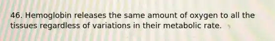 46. Hemoglobin releases the same amount of oxygen to all the tissues regardless of variations in their metabolic rate.