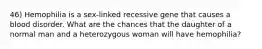 46) Hemophilia is a sex-linked recessive gene that causes a blood disorder. What are the chances that the daughter of a normal man and a heterozygous woman will have hemophilia?