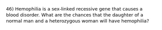 46) Hemophilia is a sex-linked recessive gene that causes a blood disorder. What are the chances that the daughter of a normal man and a heterozygous woman will have hemophilia?