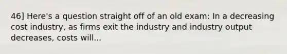 46] Here's a question straight off of an old exam: In a decreasing cost industry, as firms exit the industry and industry output decreases, costs will...