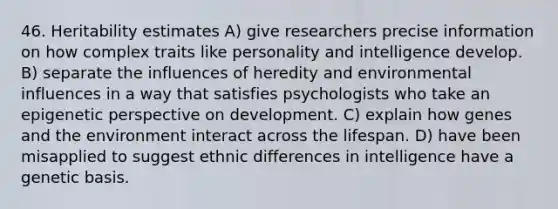 46. Heritability estimates A) give researchers precise information on how complex traits like personality and intelligence develop. B) separate the influences of heredity and environmental influences in a way that satisfies psychologists who take an epigenetic perspective on development. C) explain how genes and the environment interact across the lifespan. D) have been misapplied to suggest ethnic differences in intelligence have a genetic basis.