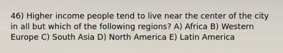 46) Higher income people tend to live near the center of the city in all but which of the following regions? A) Africa B) Western Europe C) South Asia D) North America E) Latin America