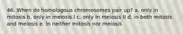 46. When do homologous chromosomes pair up? a. only in mitosis b. only in meiosis I c. only in meiosis II d. in both mitosis and meiosis e. in neither mitosis nor meiosis