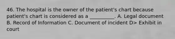 46. The hospital is the owner of the patient's chart because patient's chart is considered as a __________. A. Legal document B. Record of Information C. Document of incident D> Exhibit in court