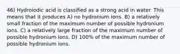 46) Hydroiodic acid is classified as a strong acid in water. This means that it produces A) no hydronium ions. B) a relatively small fraction of the maximum number of possible hydronium ions. C) a relatively large fraction of the maximum number of possible hydronium ions. D) 100% of the maximum number of possible hydronium ions.