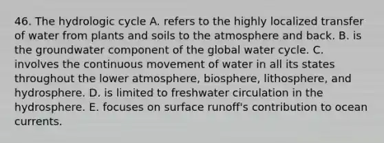 46. The hydrologic cycle A. refers to the highly localized transfer of water from plants and soils to the atmosphere and back. B. is the groundwater component of the global water cycle. C. involves the continuous movement of water in all its states throughout the lower atmosphere, biosphere, lithosphere, and hydrosphere. D. is limited to freshwater circulation in the hydrosphere. E. focuses on surface runoff's contribution to ocean currents.