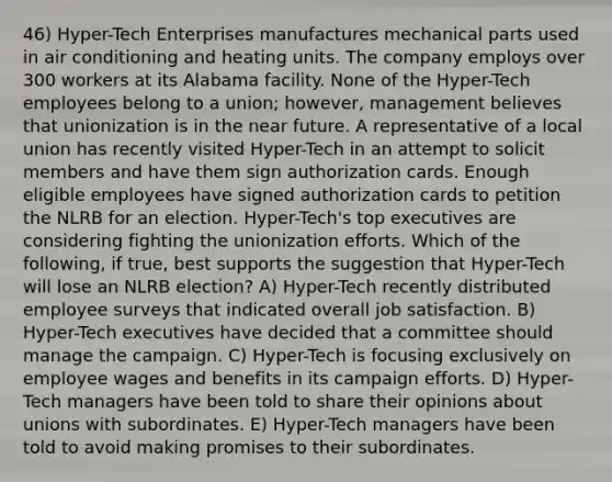 46) Hyper-Tech Enterprises manufactures mechanical parts used in air conditioning and heating units. The company employs over 300 workers at its Alabama facility. None of the Hyper-Tech employees belong to a union; however, management believes that unionization is in the near future. A representative of a local union has recently visited Hyper-Tech in an attempt to solicit members and have them sign authorization cards. Enough eligible employees have signed authorization cards to petition the NLRB for an election. Hyper-Tech's top executives are considering fighting the unionization efforts. Which of the following, if true, best supports the suggestion that Hyper-Tech will lose an NLRB election? A) Hyper-Tech recently distributed employee surveys that indicated overall job satisfaction. B) Hyper-Tech executives have decided that a committee should manage the campaign. C) Hyper-Tech is focusing exclusively on employee wages and benefits in its campaign efforts. D) Hyper-Tech managers have been told to share their opinions about unions with subordinates. E) Hyper-Tech managers have been told to avoid making promises to their subordinates.