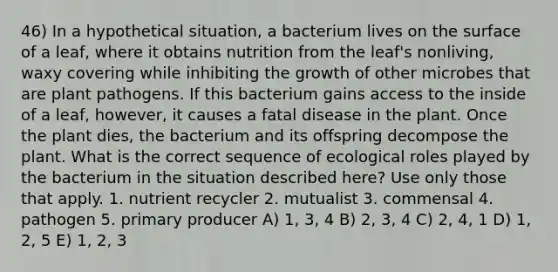 46) In a hypothetical situation, a bacterium lives on the surface of a leaf, where it obtains nutrition from the leaf's nonliving, waxy covering while inhibiting the growth of other microbes that are plant pathogens. If this bacterium gains access to the inside of a leaf, however, it causes a fatal disease in the plant. Once the plant dies, the bacterium and its offspring decompose the plant. What is the correct sequence of ecological roles played by the bacterium in the situation described here? Use only those that apply. 1. nutrient recycler 2. mutualist 3. commensal 4. pathogen 5. primary producer A) 1, 3, 4 B) 2, 3, 4 C) 2, 4, 1 D) 1, 2, 5 E) 1, 2, 3