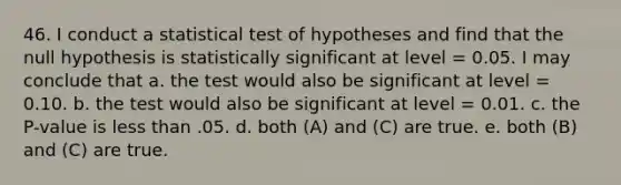 46. I conduct a statistical test of hypotheses and find that the null hypothesis is statistically significant at level = 0.05. I may conclude that a. the test would also be significant at level = 0.10. b. the test would also be significant at level = 0.01. c. the P-value is <a href='https://www.questionai.com/knowledge/k7BtlYpAMX-less-than' class='anchor-knowledge'>less than</a> .05. d. both (A) and (C) are true. e. both (B) and (C) are true.