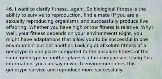 46. I want to clarify fitness...again. So biological fitness is the ability to survive to reproduction, find a mate (if you are a sexually reproducing organism), and successfully produce live offspring. Whether you have high or low fitness is relative. Why? Well, your fitness depends on your environment! Right, you might have adaptations that allow you to be successful in one environment but not another. Looking at absolute fitness of a genotype in one place compared to the absolute fitness of the same genotype in another place is a fair comparison. Using this information, you can say in which environment does this genotype survive and reproduce more successfully.