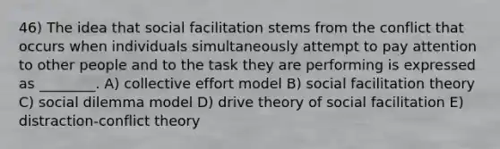 46) The idea that social facilitation stems from the conflict that occurs when individuals simultaneously attempt to pay attention to other people and to the task they are performing is expressed as ________. A) collective effort model B) social facilitation theory C) social dilemma model D) drive theory of social facilitation E) distraction-conflict theory