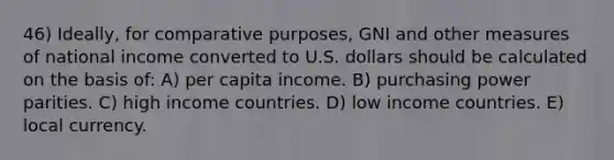 46) Ideally, for comparative purposes, GNI and other measures of national income converted to U.S. dollars should be calculated on the basis of: A) per capita income. B) purchasing power parities. C) high income countries. D) low income countries. E) local currency.